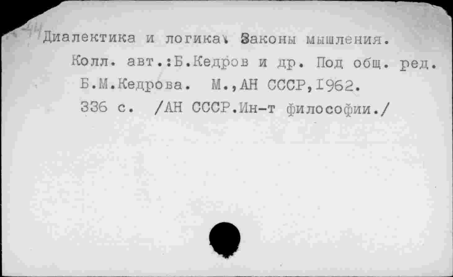 ﻿Диалектика и логикач Законы мышления.
Колл, авт.:Б.Кедров и др. Под общ. ред.
Б.М.Кедрова. М.,АН СССР,1962.
336 с. /АН СССР.Ин-т философии./